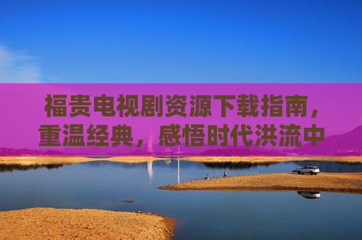福贵电视剧资源下载指南,重温经典,感悟时代洪流中的人生韧性,福贵电视剧资源下载指南,重温经典,感悟时代洪流中的人生韧性 福贵电视剧资源下载指南,重温经典,感悟时代洪流中的人生韧性,福贵电视剧资源下载指南,重温经典,感悟时代洪流中的人生韧性