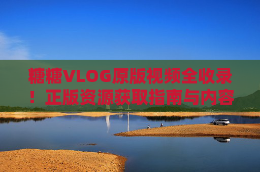 糖糖VLOG原版视频全收录！正版资源获取指南与内容价值解析，糖糖VLOG原版视频全收录，正版资源获取指南与内容价值解析