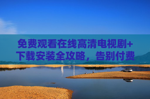 免费观看在线高清电视剧+下载安装全攻略，告别付费烦恼，畅追好剧，免费高清电视剧观看下载全攻略，告别付费，畅追好剧