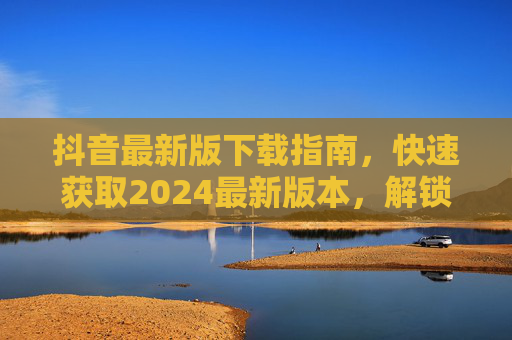 抖音最新版下载指南,快速获取2024最新版本,解锁新功能与优化体验,抖音2024最新版下载指南,快速获取新功能与优化体验 抖音最新版下载指南,快速获取2024最新版本,解锁新功能与优化体验,抖音2024最新版下载指南,快速获取新功能与优化体验