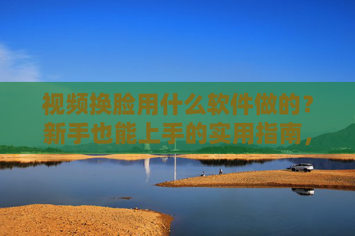 视频换脸用什么软件做的?新手也能上手的实用指南,新手视频换脸软件实用指南 视频换脸用什么软件做的?新手也能上手的实用指南,新手视频换脸软件实用指南