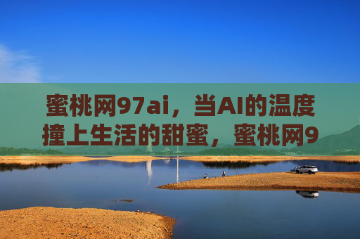蜜桃网97ai，当AI的温度撞上生活的甜蜜，蜜桃网97ai，当AI的温度撞上生活的甜蜜