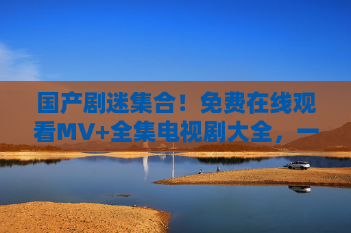 国产剧迷集合!免费在线观看MV+全集电视剧大全,一站式解锁追剧自由,国产剧迷集合!免费在线看MV+全集,一站式解锁追剧自由 国产剧迷集合!免费在线观看MV+全集电视剧大全,一站式解锁追剧自由,国产剧迷集合!免费在线看MV+全集,一站式解锁追剧自由