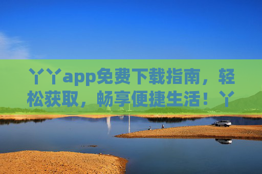 丫丫app免费下载指南,轻松获取,畅享便捷生活!丫丫app免费下载指南,轻松获取,畅享便捷生活 丫丫app免费下载指南,轻松获取,畅享便捷生活!丫丫app免费下载指南,轻松获取,畅享便捷生活