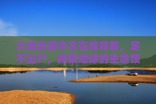大地资源中文在线观看，足不出户，探索地球的生命馈赠，大地资源中文在线观看，足不出户探索地球的生命馈赠