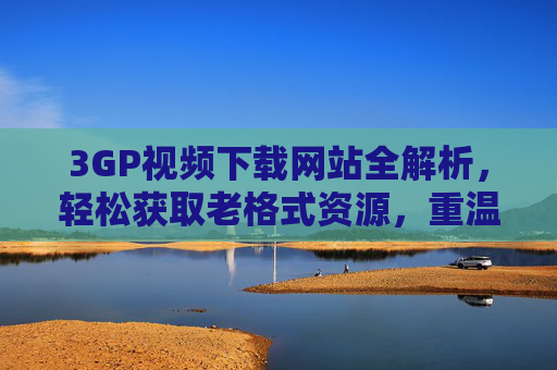 3GP视频下载网站全解析,轻松获取老格式资源,重温经典时刻,3GP视频下载全解析,轻松获取老格式,重温经典 3GP视频下载网站全解析,轻松获取老格式资源,重温经典时刻,3GP视频下载全解析,轻松获取老格式,重温经典