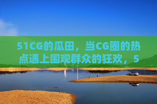 51CG的瓜田,当CG圈的热点遇上围观群众的狂欢,51CG瓜田,当CG圈热点遇上群众狂欢 51CG的瓜田,当CG圈的热点遇上围观群众的狂欢,51CG瓜田,当CG圈热点遇上群众狂欢