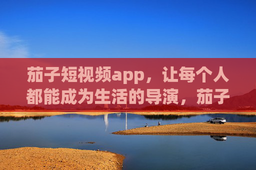 茄子短视频app，让每个人都能成为生活的导演，茄子短视频app，人人都是生活导演