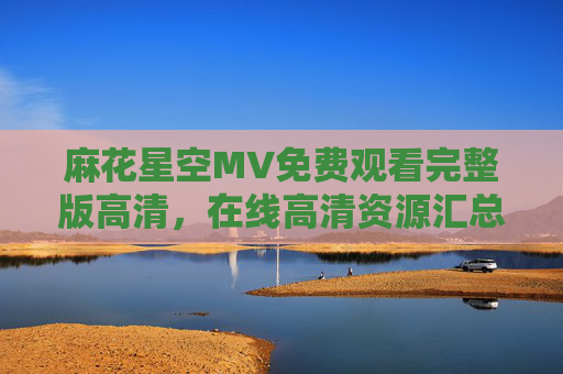 麻花星空MV免费观看完整版高清,在线高清资源汇总与观看指南,麻花星空MV免费高清完整版资源汇总与观看指南 麻花星空MV免费观看完整版高清,在线高清资源汇总与观看指南,麻花星空MV免费高清完整版资源汇总与观看指南