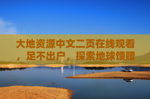 大地资源中文二页在线观看，足不出户，探索地球馈赠与生态密码，足不出户在线探索，地球馈赠与生态密码
