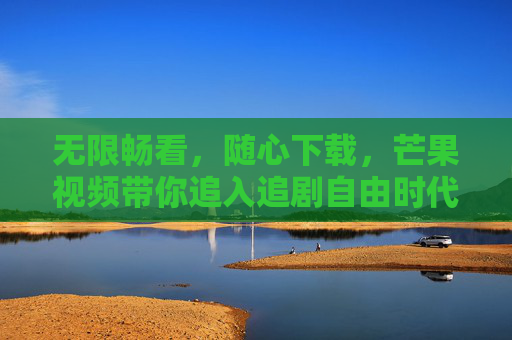 无限畅看,随心下载,芒果视频带你追入追剧自由时代,芒果视频,开启追剧自由时代 无限畅看,随心下载,芒果视频带你追入追剧自由时代,芒果视频,开启追剧自由时代