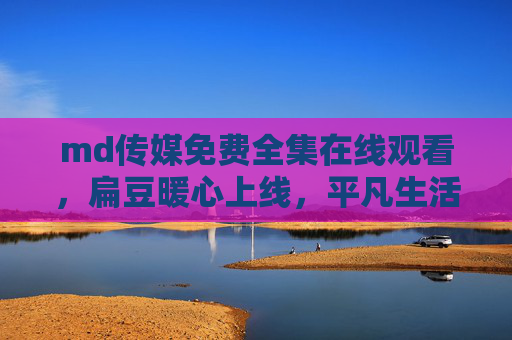 md传媒免费全集在线观看,扁豆暖心上线,平凡生活里的治愈系故事,扁豆暖心,平凡生活的治愈系故事 md传媒免费全集在线观看,扁豆暖心上线,平凡生活里的治愈系故事,扁豆暖心,平凡生活的治愈系故事