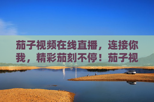 茄子视频在线直播,连接你我,精彩茄刻不停!茄子视频在线直播,连接你我,精彩茄刻 茄子视频在线直播,连接你我,精彩茄刻不停!茄子视频在线直播,连接你我,精彩茄刻