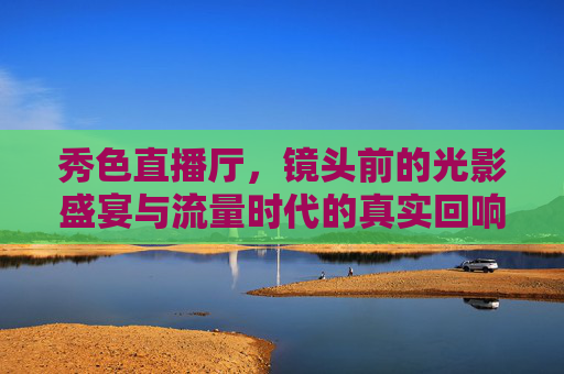 秀色直播厅,镜头前的光影盛宴与流量时代的真实回响,光影盛宴·流量回响,秀色直播厅的真实映照 秀色直播厅,镜头前的光影盛宴与流量时代的真实回响,光影盛宴·流量回响,秀色直播厅的真实映照