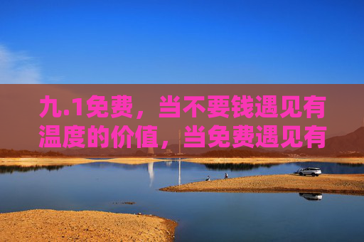 九.1免费,当不要钱遇见有温度的价值,当免费遇见有温度的价值 九.1免费,当不要钱遇见有温度的价值,当免费遇见有温度的价值