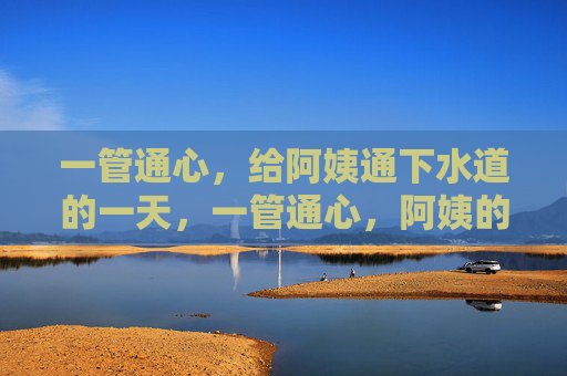 一管通心,给阿姨通下水道的一天,一管通心,阿姨的下水道暖心日 一管通心,给阿姨通下水道的一天,一管通心,阿姨的下水道暖心日