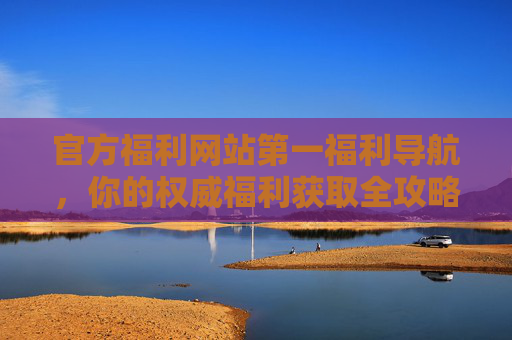 官方福利网站第一福利导航,你的权威福利获取全攻略,官方第一福利导航,权威福利获取全攻略 官方福利网站第一福利导航,你的权威福利获取全攻略,官方第一福利导航,权威福利获取全攻略