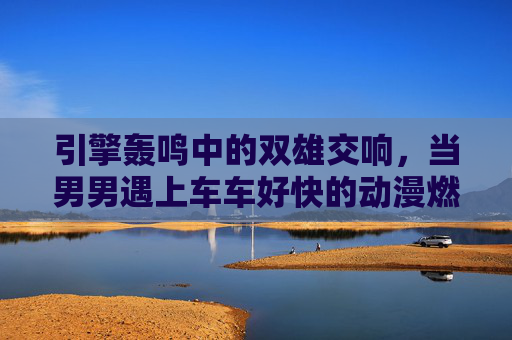 引擎轰鸣中的双雄交响,当男男遇上车车好快的动漫燃情赛道,引擎双雄,动漫燃情赛道交响 引擎轰鸣中的双雄交响,当男男遇上车车好快的动漫燃情赛道,引擎双雄,动漫燃情赛道交响