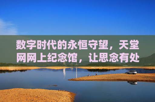 数字时代的永恒守望,天堂网网上纪念馆,让思念有处栖息,数字时代的永恒守望,天堂网网上纪念馆,思念有处栖息 数字时代的永恒守望,天堂网网上纪念馆,让思念有处栖息,数字时代的永恒守望,天堂网网上纪念馆,思念有处栖息