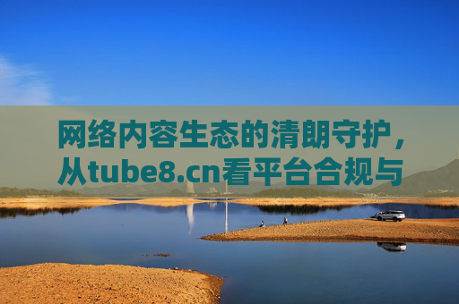 网络内容生态的清朗守护,从tube8.cn看平台合规与责任担当,tube8.cn,合规守护网络清朗,责任担当内容生态 网络内容生态的清朗守护,从tube8.cn看平台合规与责任担当,tube8.cn,合规守护网络清朗,责任担当内容生态