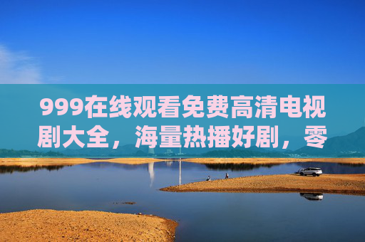 999在线观看免费高清电视剧大全，海量热播好剧，零门槛畅享视觉盛宴，999免费高清热播剧在线观看大全