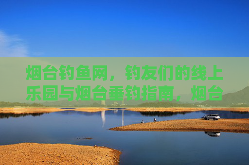 烟台钓鱼网，钓友们的线上乐园与烟台垂钓指南，烟台钓鱼网，钓友线上乐园与垂钓指南