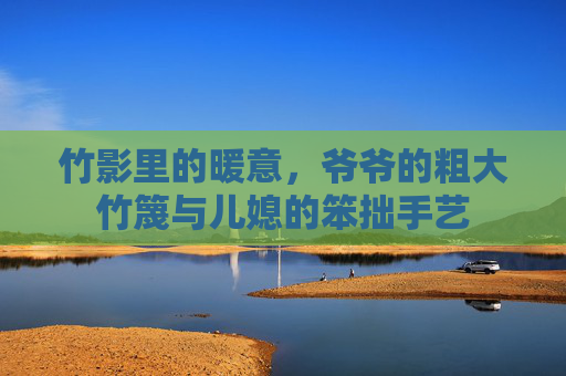 竹影里的暖意,爷爷的粗大竹篾与儿媳的笨拙手艺 竹影里的暖意,爷爷的粗大竹篾与儿媳的笨拙手艺