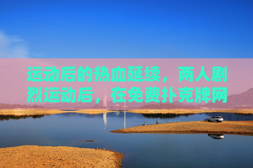 运动后的热血延续,两人剧烈运动后,在免费扑克牌网站上再战三百回合,运动后热血双雄,扑克牌再战三百回合 运动后的热血延续,两人剧烈运动后,在免费扑克牌网站上再战三百回合,运动后热血双雄,扑克牌再战三百回合