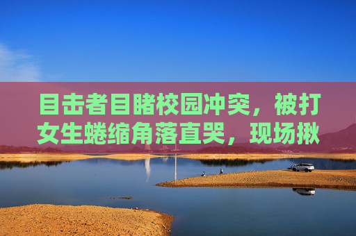 目击者目睹校园冲突,被打女生蜷缩角落直哭,现场揪心一幕,校园冲突目击,女生蜷缩角落痛哭,现场揪心一幕 目击者目睹校园冲突,被打女生蜷缩角落直哭,现场揪心一幕,校园冲突目击,女生蜷缩角落痛哭,现场揪心一幕