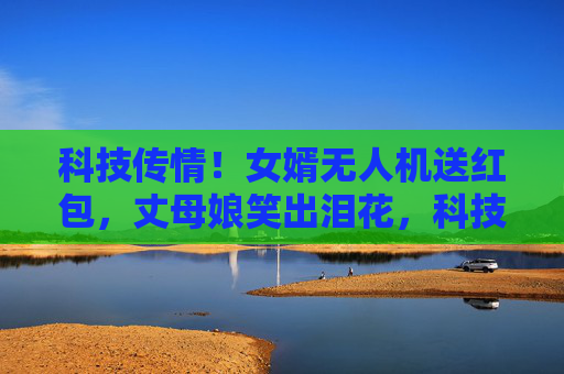科技传情!女婿无人机送红包,丈母娘笑出泪花,科技传情!无人机红包暖了丈母娘的心 科技传情!女婿无人机送红包,丈母娘笑出泪花,科技传情!无人机红包暖了丈母娘的心