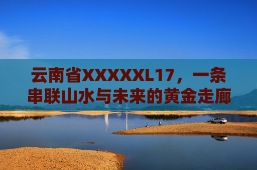 云南省XXXXXL17,一条串联山水与未来的黄金走廊,云南XXXXXL17,串联山水与未来的黄金走廊 云南省XXXXXL17,一条串联山水与未来的黄金走廊,云南XXXXXL17,串联山水与未来的黄金走廊