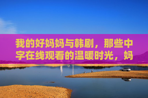 我的好妈妈与韩剧,那些中字在线观看的温暖时光,妈妈的韩剧暖时光,中字在线相伴 我的好妈妈与韩剧,那些中字在线观看的温暖时光,妈妈的韩剧暖时光,中字在线相伴