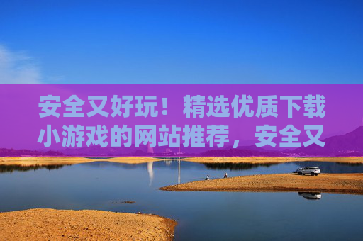 安全又好玩!精选优质下载小游戏的网站推荐,安全又好玩!精选优质小游戏下载网站推荐 安全又好玩!精选优质下载小游戏的网站推荐,安全又好玩!精选优质小游戏下载网站推荐