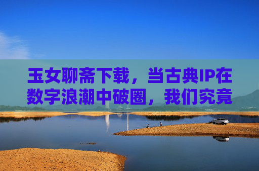 玉女聊斋下载,当古典IP在数字浪潮中破圈,我们究竟在寻找什么?古典IP数字破圈,玉女聊斋热潮背后,我们在寻找什么? 玉女聊斋下载,当古典IP在数字浪潮中破圈,我们究竟在寻找什么?古典IP数字破圈,玉女聊斋热潮背后,我们在寻找什么?