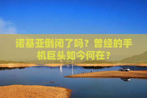 诺基亚倒闭了吗？曾经的手机巨头如今何在？