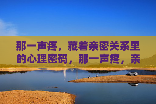那一声疼,藏着亲密关系里的心理密码,那一声疼,亲密关系里的心理密码 那一声疼,藏着亲密关系里的心理密码,那一声疼,亲密关系里的心理密码