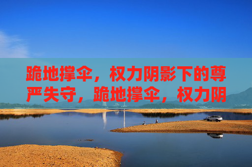 跪地撑伞,权力阴影下的尊严失守,跪地撑伞,权力阴影下的尊严失守 跪地撑伞,权力阴影下的尊严失守,跪地撑伞,权力阴影下的尊严失守