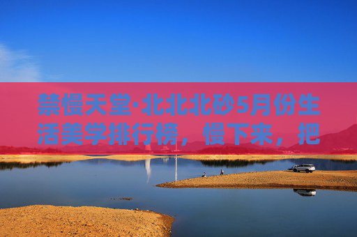 禁慢天堂·北北北砂5月份生活美学排行榜，慢下来，把日子过成诗，禁慢天堂·北北北砂5月生活美学排行榜，慢下来，把日子过成诗