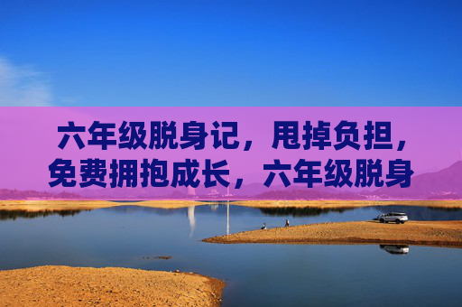 六年级脱身记，甩掉负担，免费拥抱成长，六年级脱身记，甩负担，免费拥抱成长
