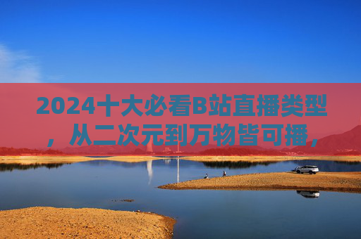 2024十大必看B站直播类型，从二次元到万物皆可播，总有一款戳中你！2024 B站十大必看直播类型，从二次元到万物皆可播