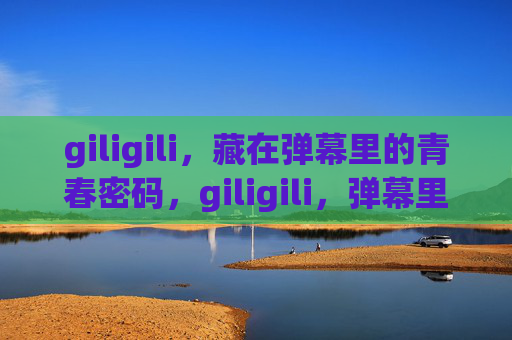 giligili，藏在弹幕里的青春密码，giligili，弹幕里的青春密码