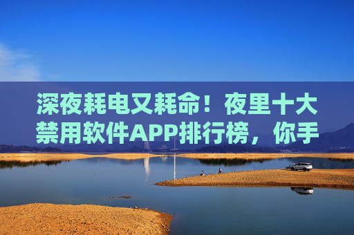 深夜耗电又耗命！夜里十大禁用软件APP排行榜，你手机里藏了几个？深夜耗电又耗命！十大禁用软件APP排行榜，你手机里藏了几个？