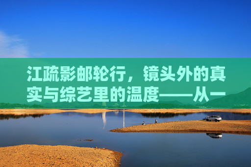 江疏影邮轮行，镜头外的真实与综艺里的温度——从一场海上之行看明星公共形象的破圈与共鸣，江疏影邮轮行，真实与温度共塑明星形象破圈共鸣