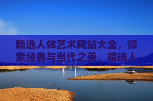 精选人体艺术网站大全，探索经典与当代之美，精选人体艺术网站大全，探索经典与当代之美