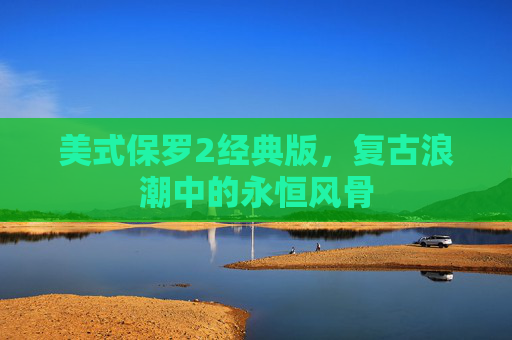 美式保罗2经典版，复古浪潮中的永恒风骨