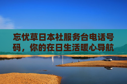 忘忧草日本社服务台电话号码，你的在日生活暖心导航，忘忧草日本社服务台电话，在日生活暖心导航