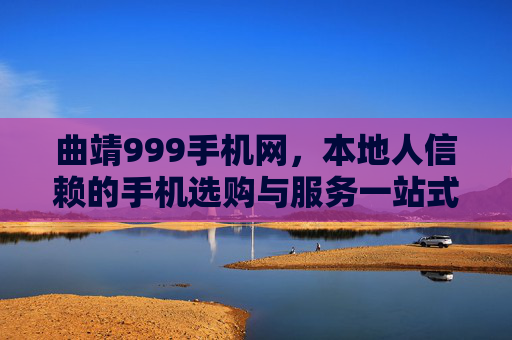 曲靖999手机网，本地人信赖的手机选购与服务一站式平台，曲靖999手机网，本地信赖的一站式手机服务平台