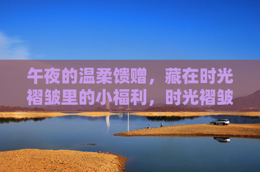 午夜的温柔馈赠，藏在时光褶皱里的小福利，时光褶皱里的午夜温柔馈赠