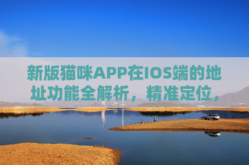 新版猫咪APP在IOS端的地址功能全解析，精准定位，服务升级，新版猫咪APP IOS端地址功能全解析，精准定位与服务升级