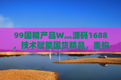 99国精产品W灬源码1688，技术赋能国货精品，重构B端供应链新生态，技术赋能国货精品，重构B端供应链新生态